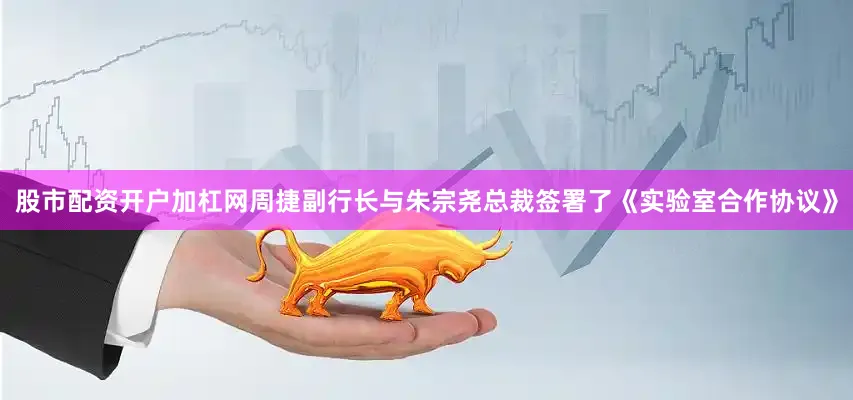 股市配资开户加杠网周捷副行长与朱宗尧总裁签署了《实验室合作协议》