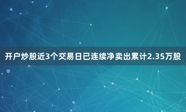 开户炒股近3个交易日已连续净卖出累计2.35万股