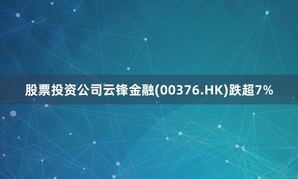 股票投资公司云锋金融(00376.HK)跌超7%