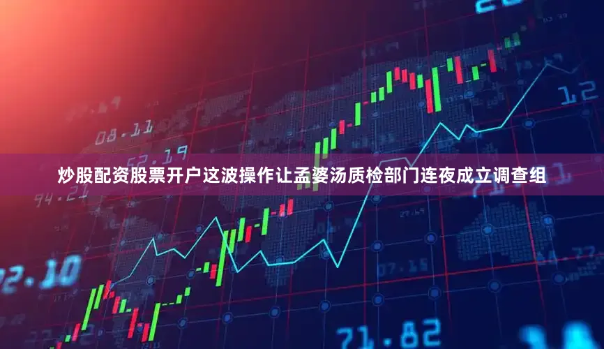 炒股配资股票开户这波操作让孟婆汤质检部门连夜成立调查组
