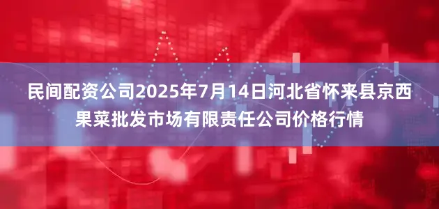 民间配资公司2025年7月14日河北省怀来县京西果菜批发市场有限责任公司价格行情