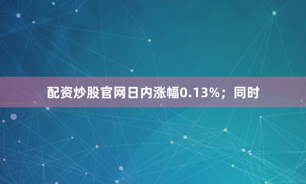 配资炒股官网日内涨幅0.13%；同时
