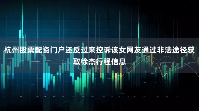 杭州股票配资门户还反过来控诉该女网友通过非法途径获取徐杰行程信息