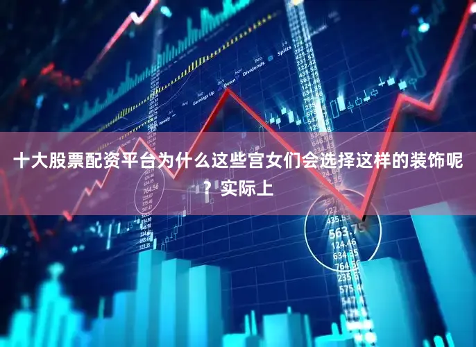 十大股票配资平台为什么这些宫女们会选择这样的装饰呢？实际上