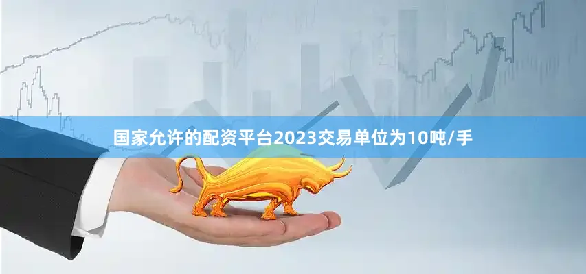 国家允许的配资平台2023交易单位为10吨/手