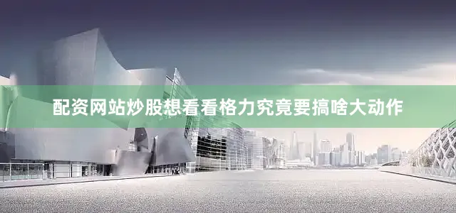 配资网站炒股想看看格力究竟要搞啥大动作
