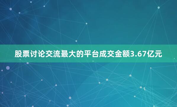 股票讨论交流最大的平台成交金额3.67亿元