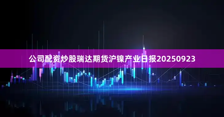 公司配资炒股瑞达期货沪镍产业日报20250923