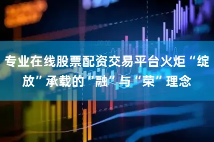 专业在线股票配资交易平台火炬“绽放”承载的“融”与“荣”理念