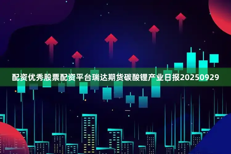配资优秀股票配资平台瑞达期货碳酸锂产业日报20250929