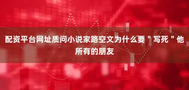 配资平台网址质问小说家路空文为什么要＂写死＂他所有的朋友